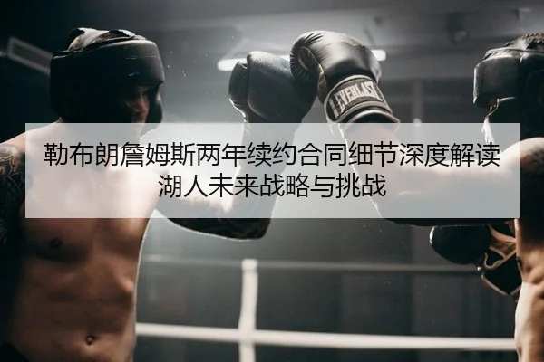 勒布朗詹姆斯两年续约合同细节深度解读 湖人未来战略与挑战